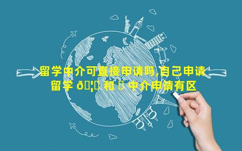 留学中介可直接申请吗,自己申请留学 🦁 和 ☘ 中介申请有区别吗